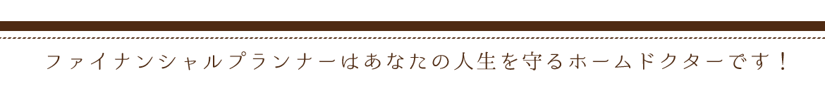 ファイナンシャルプランナーは あなたの人生を守るホームドクターです！